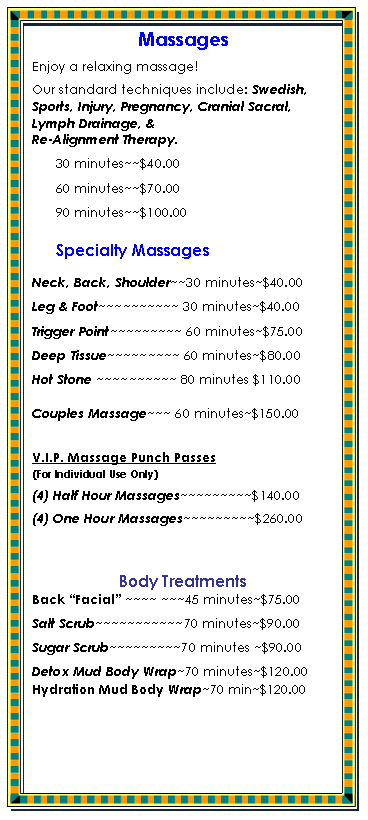 Text Box: MassagesEnjoy a relaxing massage! Our standard techniques include: Swedish,  Sports, Injury, Pregnancy, Cranial Sacral, Lymph Drainage, & 
Re-Alignment Therapy.30 minutes~~$40.0060 minutes~~$70.0090 minutes~~$100.00Specialty MassagesNeck, Back, Shoulder~~30 minutes~$40.00Leg & Foot~~~~~~~~~~ 30 minutes~$40.00Trigger Point~~~~~~~~~ 60 minutes~$75.00Deep Tissue~~~~~~~~~ 60 minutes~$80.00Hot Stone ~~~~~~~~~~ 80 minutes $110.00Couples Massage~~~ 60 minutes~$150.00 V.I.P. Massage Punch Passes 
(For Individual Use Only)(4) Half Hour Massages~~~~~~~~~$140.00(4) One Hour Massages~~~~~~~~~$260.00Body TreatmentsBack Facial ~~~~ ~~~45 minutes~$75.00Salt Scrub~~~~~~~~~~~70 minutes~$90.00Sugar Scrub~~~~~~~~~70 minutes ~$90.00Detox Mud Body Wrap~70 minutes~$120.00Hydration Mud Body Wrap~70 min~$120.00